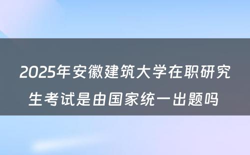 2025年安徽建筑大学在职研究生考试是由国家统一出题吗 