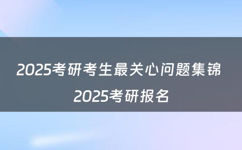 2025考研考生最关心问题集锦 2025考研报名