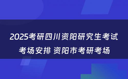 2025考研四川资阳研究生考试考场安排 资阳市考研考场