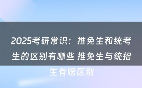 2025考研常识：推免生和统考生的区别有哪些 推免生与统招生有啥区别