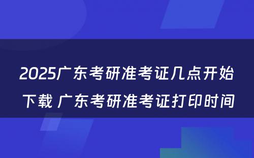 2025广东考研准考证几点开始下载 广东考研准考证打印时间