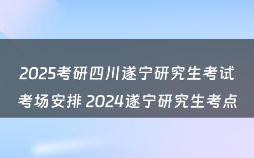 2025考研四川遂宁研究生考试考场安排 2024遂宁研究生考点