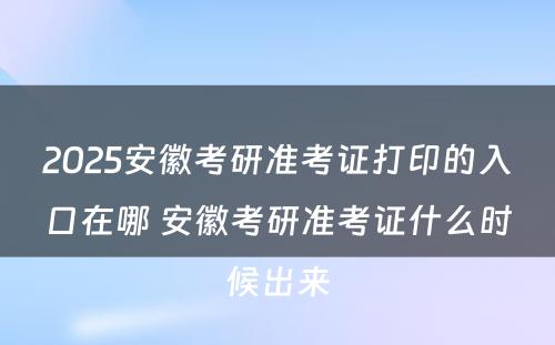 2025安徽考研准考证打印的入口在哪 安徽考研准考证什么时候出来