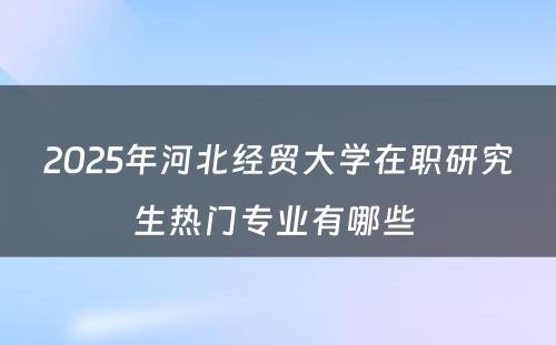 2025年河北经贸大学在职研究生热门专业有哪些 