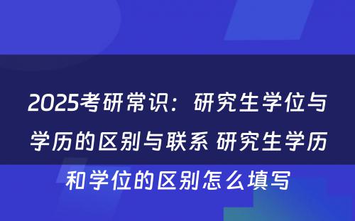 2025考研常识：研究生学位与学历的区别与联系 研究生学历和学位的区别怎么填写