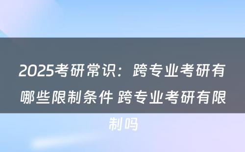 2025考研常识：跨专业考研有哪些限制条件 跨专业考研有限制吗