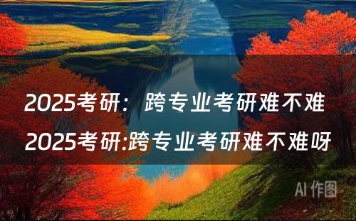 2025考研：跨专业考研难不难 2025考研:跨专业考研难不难呀