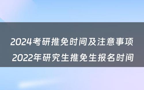 2024考研推免时间及注意事项 2022年研究生推免生报名时间