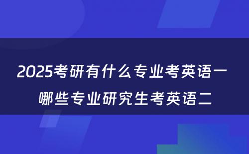 2025考研有什么专业考英语一 哪些专业研究生考英语二