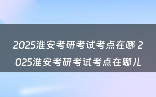 2025淮安考研考试考点在哪 2025淮安考研考试考点在哪儿