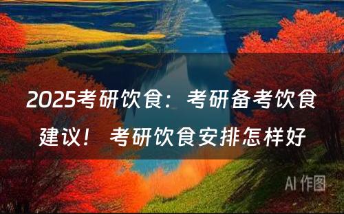 2025考研饮食：考研备考饮食建议！ 考研饮食安排怎样好