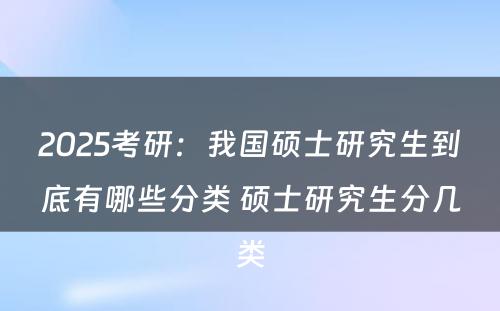 2025考研：我国硕士研究生到底有哪些分类 硕士研究生分几类