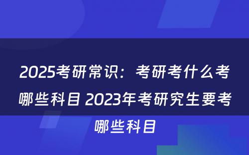 2025考研常识：考研考什么考哪些科目 2023年考研究生要考哪些科目