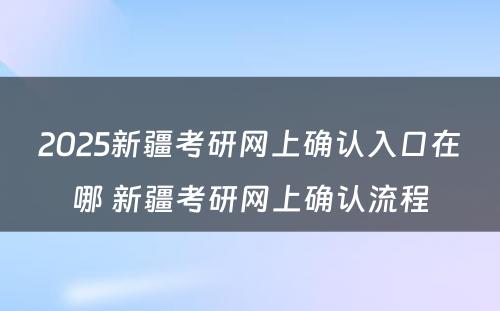 2025新疆考研网上确认入口在哪 新疆考研网上确认流程