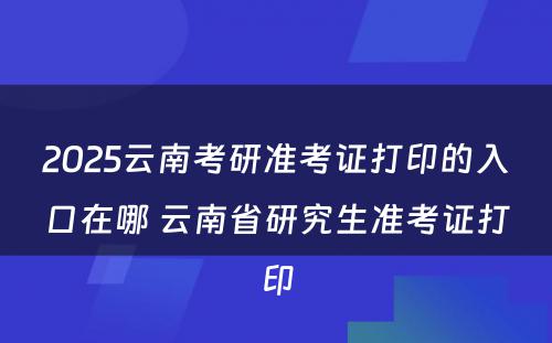 2025云南考研准考证打印的入口在哪 云南省研究生准考证打印