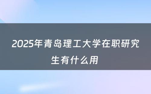 2025年青岛理工大学在职研究生有什么用 