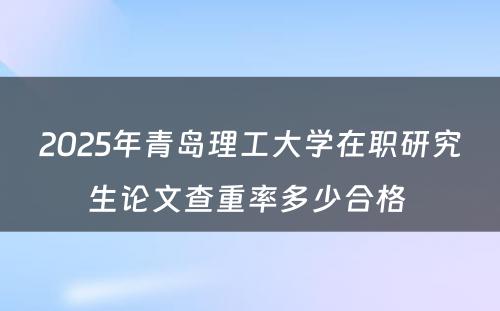 2025年青岛理工大学在职研究生论文查重率多少合格 