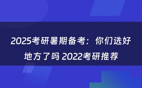 2025考研暑期备考：你们选好地方了吗 2022考研推荐