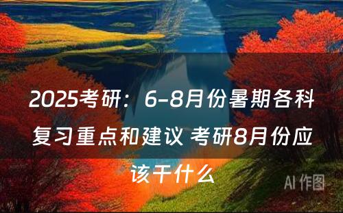 2025考研：6-8月份暑期各科复习重点和建议 考研8月份应该干什么