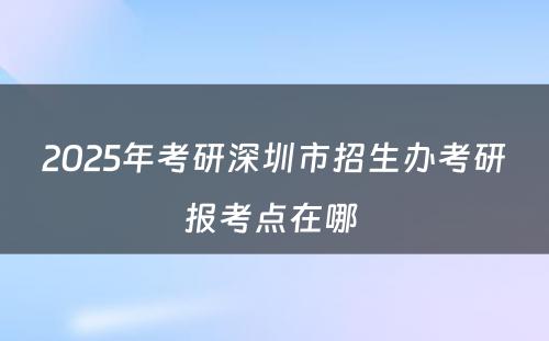 2025年考研深圳市招生办考研报考点在哪 