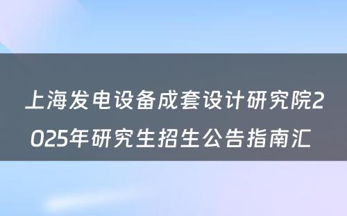 上海发电设备成套设计研究院2025年研究生招生公告指南汇 