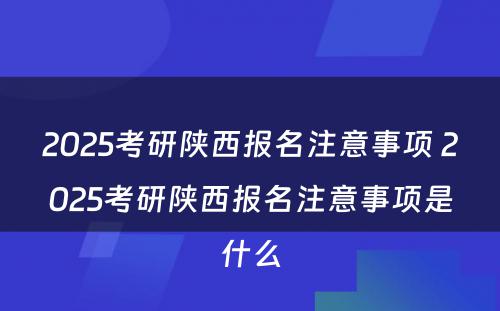 2025考研陕西报名注意事项 2025考研陕西报名注意事项是什么