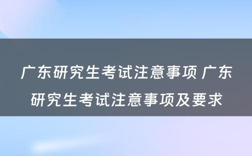 广东研究生考试注意事项 广东研究生考试注意事项及要求