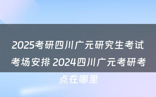 2025考研四川广元研究生考试考场安排 2024四川广元考研考点在哪里