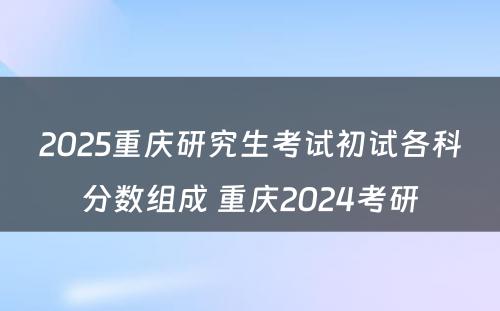 2025重庆研究生考试初试各科分数组成 重庆2024考研