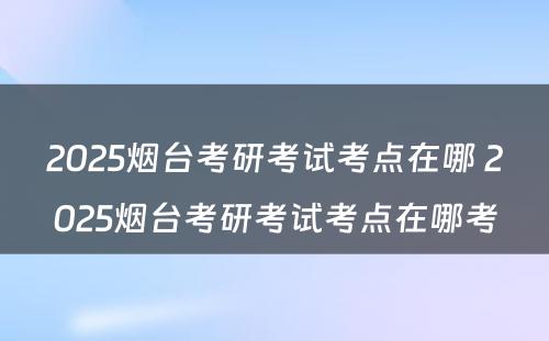 2025烟台考研考试考点在哪 2025烟台考研考试考点在哪考