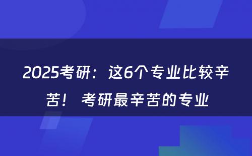 2025考研：这6个专业比较辛苦！ 考研最辛苦的专业