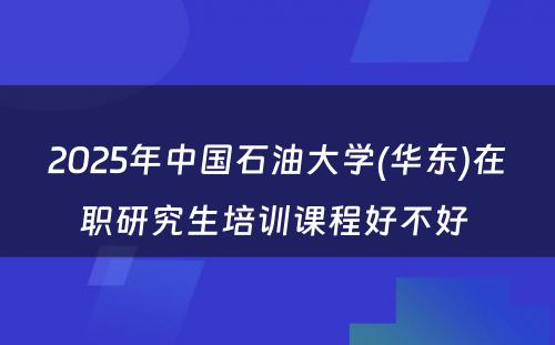 2025年中国石油大学(华东)在职研究生培训课程好不好 