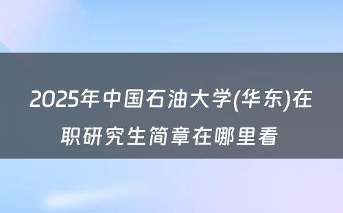 2025年中国石油大学(华东)在职研究生简章在哪里看 