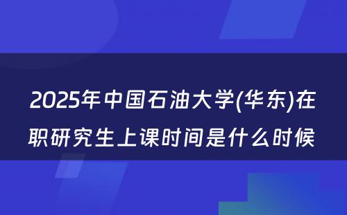 2025年中国石油大学(华东)在职研究生上课时间是什么时候 