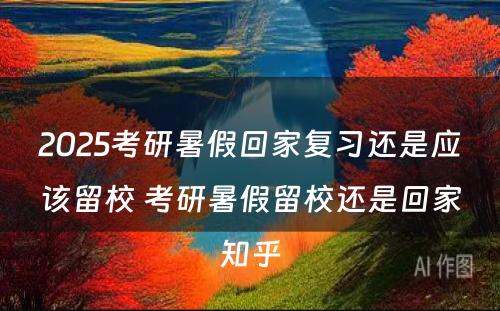 2025考研暑假回家复习还是应该留校 考研暑假留校还是回家知乎