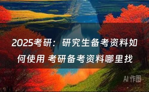 2025考研：研究生备考资料如何使用 考研备考资料哪里找