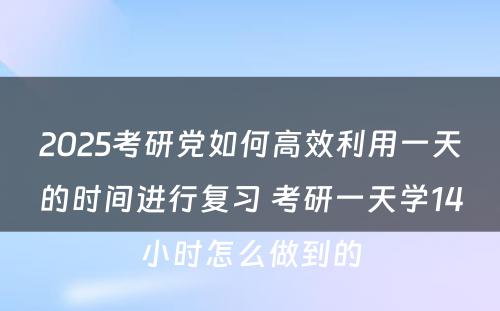 2025考研党如何高效利用一天的时间进行复习 考研一天学14小时怎么做到的