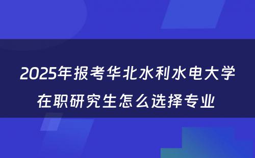 2025年报考华北水利水电大学在职研究生怎么选择专业 