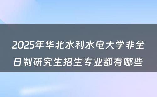 2025年华北水利水电大学非全日制研究生招生专业都有哪些 