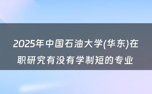 2025年中国石油大学(华东)在职研究有没有学制短的专业 