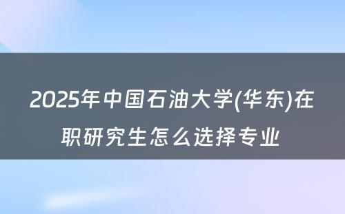 2025年中国石油大学(华东)在职研究生怎么选择专业 