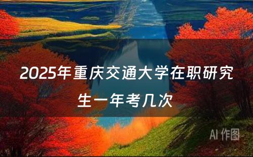 2025年重庆交通大学在职研究生一年考几次 