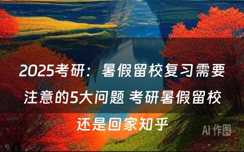 2025考研：暑假留校复习需要注意的5大问题 考研暑假留校还是回家知乎