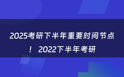 2025考研下半年重要时间节点！ 2022下半年考研