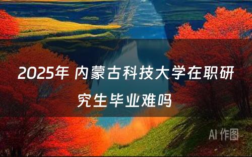 2025年 内蒙古科技大学在职研究生毕业难吗 