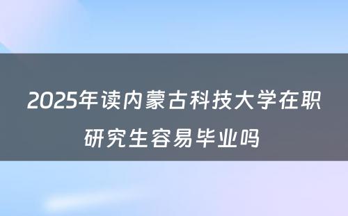 2025年读内蒙古科技大学在职研究生容易毕业吗 