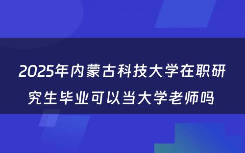 2025年内蒙古科技大学在职研究生毕业可以当大学老师吗 