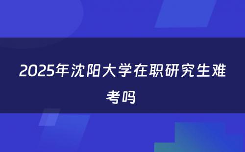 2025年沈阳大学在职研究生难考吗 