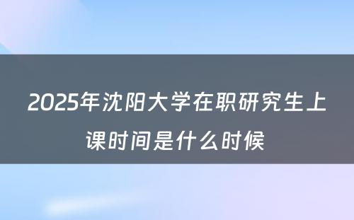 2025年沈阳大学在职研究生上课时间是什么时候 