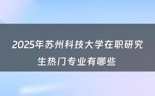 2025年苏州科技大学在职研究生热门专业有哪些 